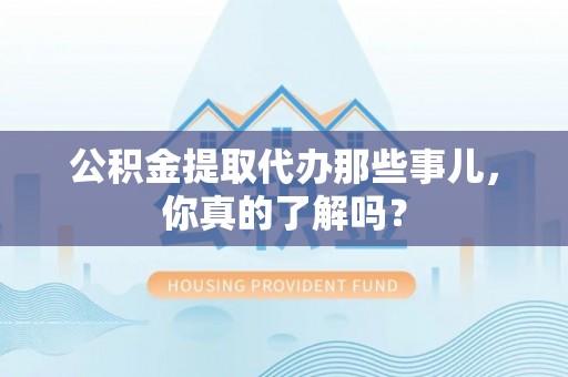威县公积金提取代办那些事儿，你真的了解吗？
