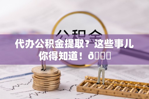 威县代办公积金提取？这些事儿你得知道！😎