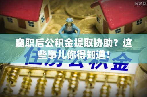 威县离职后公积金提取协助？这些事儿你得知道！