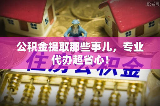 威县公积金提取那些事儿，专业代办超省心！