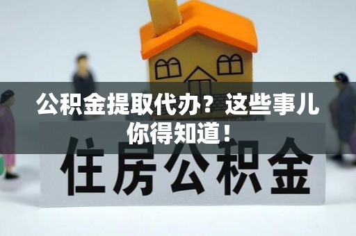 威县公积金提取代办？这些事儿你得知道！