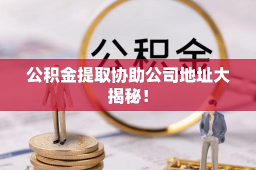 威县公积金提取协助公司地址大揭秘！