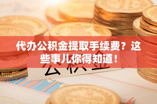 威县代办公积金提取手续费？这些事儿你得知道！