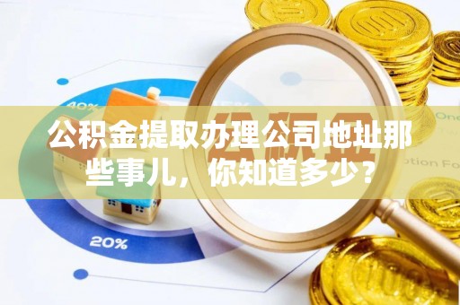 威县公积金提取办理公司地址那些事儿，你知道多少？