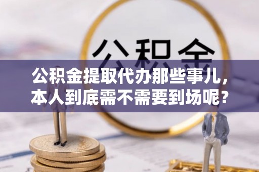 威县公积金提取代办那些事儿，本人到底需不需要到场呢？