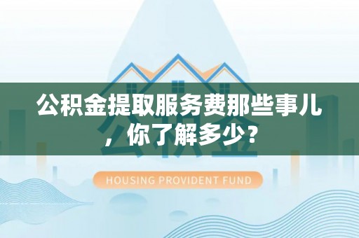 威县公积金提取服务费那些事儿，你了解多少？