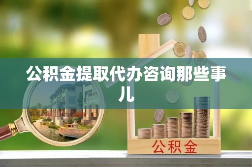 威县公积金提取代办咨询那些事儿