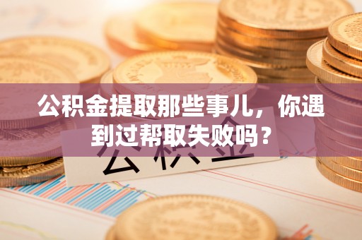 威县公积金提取那些事儿，你遇到过帮取失败吗？