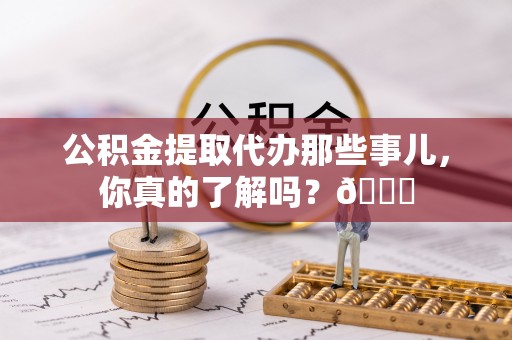 威县公积金提取代办那些事儿，你真的了解吗？😎