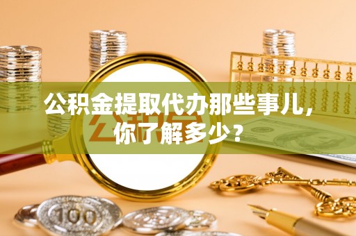 威县公积金提取代办那些事儿，你了解多少？