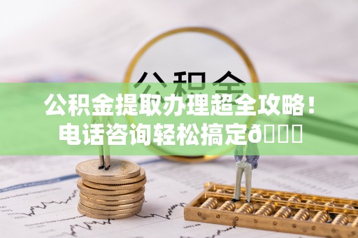 威县公积金提取办理超全攻略！电话咨询轻松搞定😎
