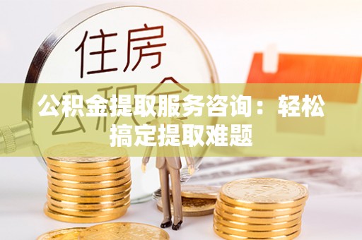 威县公积金提取服务咨询：轻松搞定提取难题