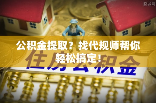 威县公积金提取？找代规师帮你轻松搞定！