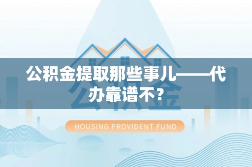 威县公积金提取那些事儿——代办靠谱不？