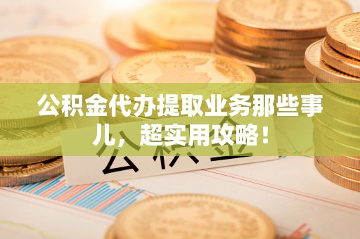 威县公积金代办提取业务那些事儿，超实用攻略！