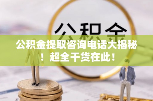 威县公积金提取咨询电话大揭秘！超全干货在此！