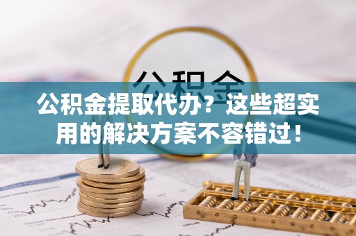 威县公积金提取代办？这些超实用的解决方案不容错过！