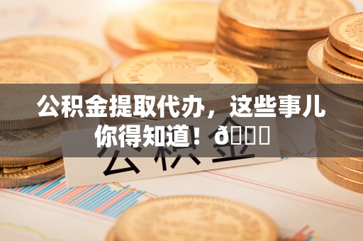 威县公积金提取代办，这些事儿你得知道！😎