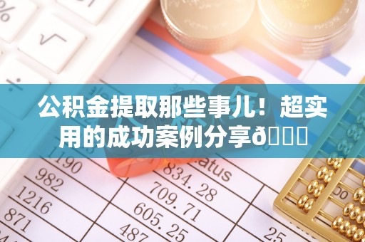 威县公积金提取那些事儿！超实用的成功案例分享😎