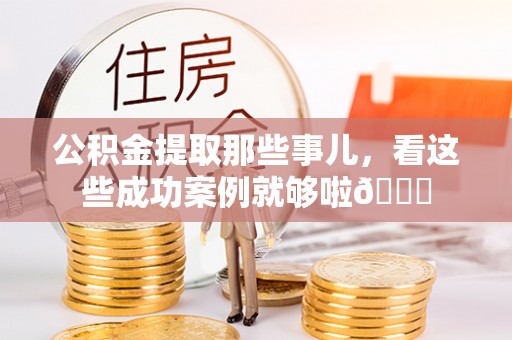 威县公积金提取那些事儿，看这些成功案例就够啦😎