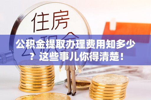 威县公积金提取办理费用知多少？这些事儿你得清楚！