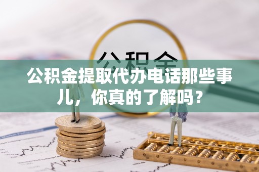 威县公积金提取代办电话那些事儿，你真的了解吗？