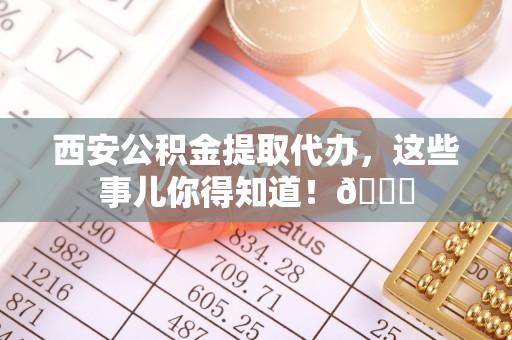 威县西安公积金提取代办，这些事儿你得知道！😎