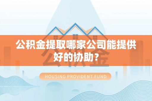 威县公积金提取哪家公司能提供好的协助？