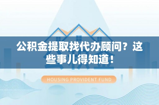 威县公积金提取找代办顾问？这些事儿得知道！