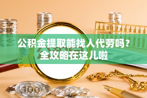 威县公积金提取能找人代劳吗？全攻略在这儿啦