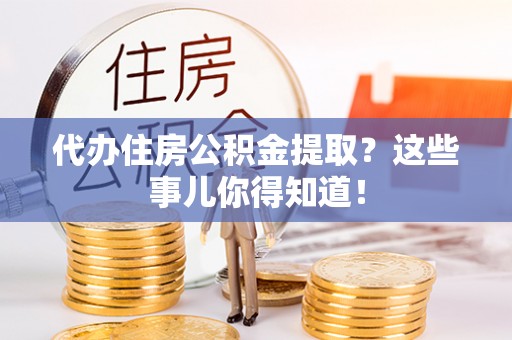 威县代办住房公积金提取？这些事儿你得知道！
