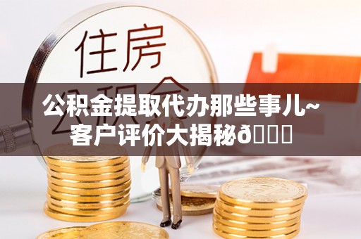 威县公积金提取代办那些事儿~客户评价大揭秘😎