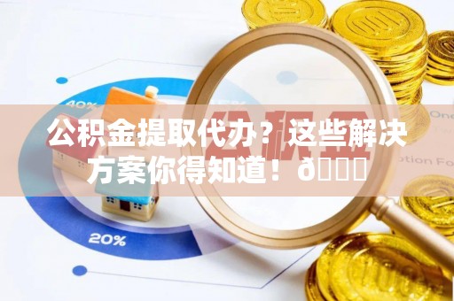 威县公积金提取代办？这些解决方案你得知道！😎