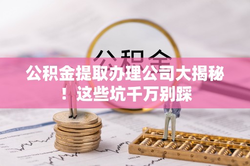 威县公积金提取办理公司大揭秘！这些坑千万别踩