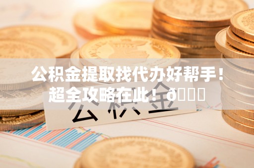 威县公积金提取找代办好帮手！超全攻略在此！😎
