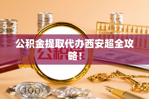 威县公积金提取代办西安超全攻略！