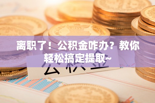 威县离职了！公积金咋办？教你轻松搞定提取~