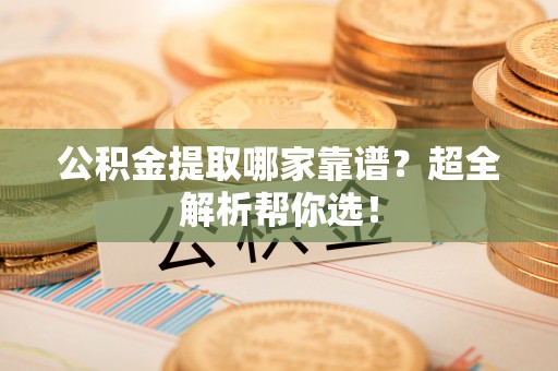 威县公积金提取哪家靠谱？超全解析帮你选！