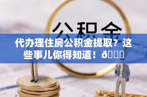 威县代办理住房公积金提取？这些事儿你得知道！😎