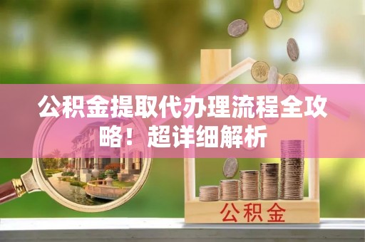 威县公积金提取代办理流程全攻略！超详细解析