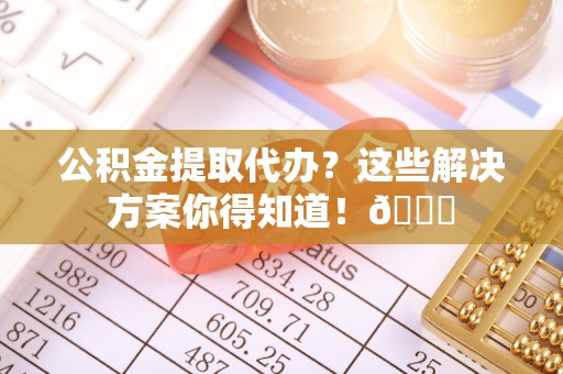 威县公积金提取代办？这些解决方案你得知道！😎