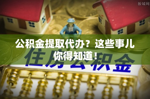 威县公积金提取代办？这些事儿你得知道！