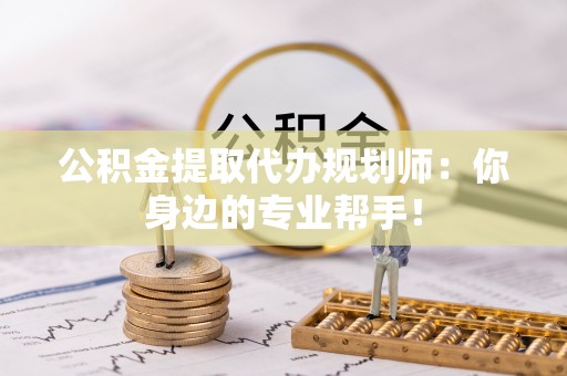 威县公积金提取代办规划师：你身边的专业帮手！