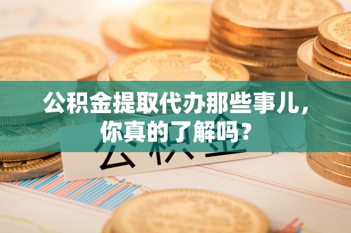 威县公积金提取代办那些事儿，你真的了解吗？