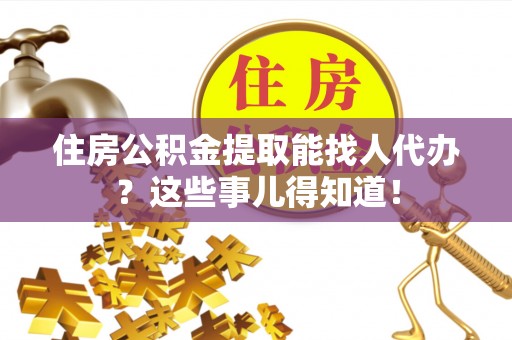 威县住房公积金提取能找人代办？这些事儿得知道！