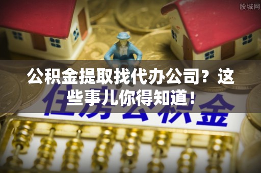 威县公积金提取找代办公司？这些事儿你得知道！