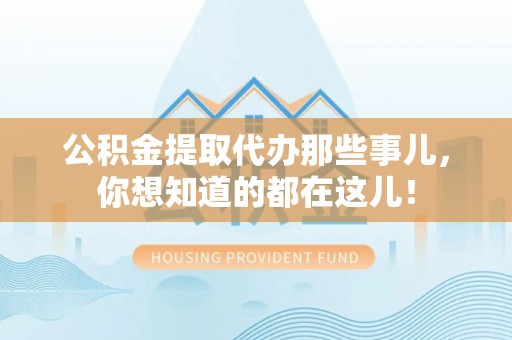 威县公积金提取代办那些事儿，你想知道的都在这儿！