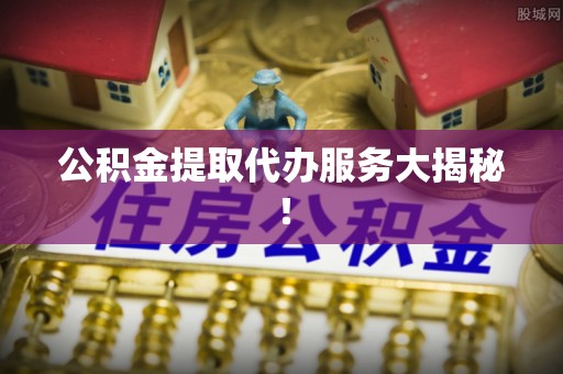 威县公积金提取代办服务大揭秘！