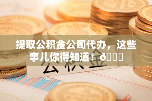 威县提取公积金公司代办，这些事儿你得知道！😎