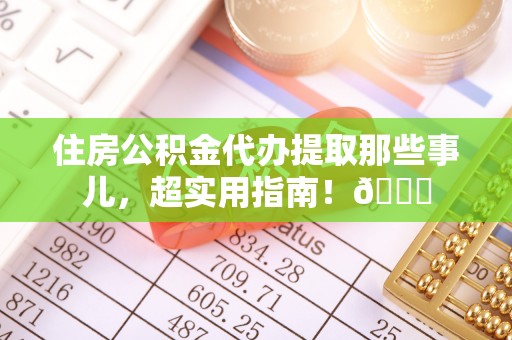 威县住房公积金代办提取那些事儿，超实用指南！😎